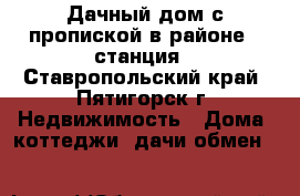 Дачный дом с пропиской в районе 9 станция - Ставропольский край, Пятигорск г. Недвижимость » Дома, коттеджи, дачи обмен   